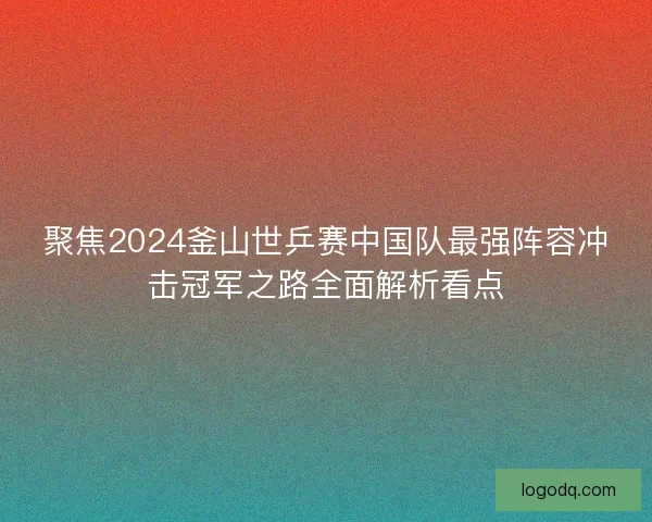 聚焦2024釜山世乒赛中国队最强阵容冲击冠军之路全面解析看点