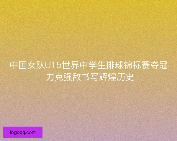 中国女队U15世界中学生排球锦标赛夺冠 力克强敌书写辉煌历史